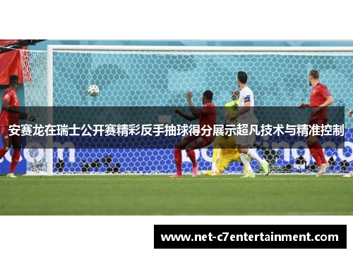 安赛龙在瑞士公开赛精彩反手抽球得分展示超凡技术与精准控制 安赛龙在瑞士公开赛精彩反手抽球得分展示超凡技术与精准控制