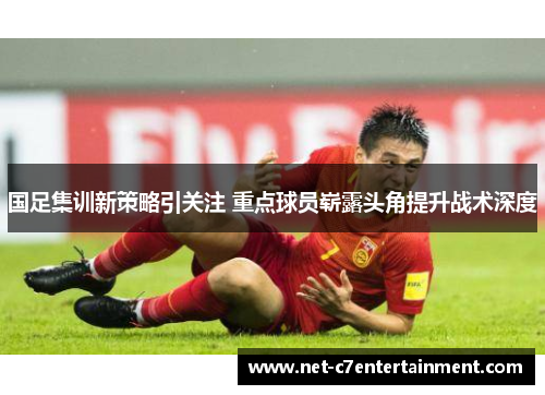 国足集训新策略引关注 重点球员崭露头角提升战术深度 国足集训新策略引关注 重点球员崭露头角提升战术深度