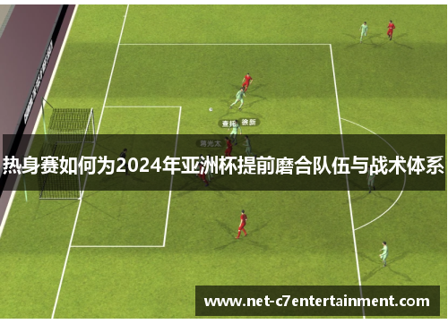 热身赛如何为2024年亚洲杯提前磨合队伍与战术体系 热身赛如何为2024年亚洲杯提前磨合队伍与战术体系