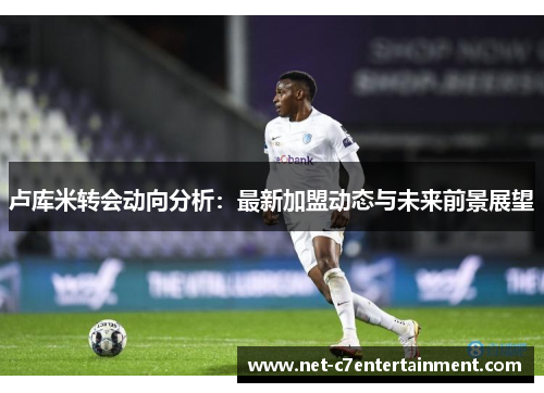 卢库米转会动向分析:最新加盟动态与未来前景展望 卢库米转会动向分析:最新加盟动态与未来前景展望