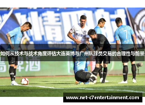 如何从技术与战术角度评估大连英博与广州队球员交易的合理性与前景 如何从技术与战术角度评估大连英博与广州队球员交易的合理性与前景