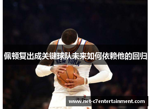 佩顿复出成关键球队未来如何依赖他的回归 佩顿复出成关键球队未来如何依赖他的回归