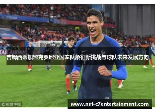 吉姆西蒂加盟克罗地亚国家队象征新挑战与球队未来发展方向 吉姆西蒂加盟克罗地亚国家队象征新挑战与球队未来发展方向
