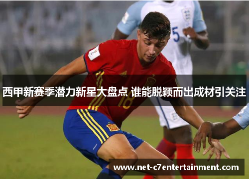 西甲新赛季潜力新星大盘点 谁能脱颖而出成材引关注 西甲新赛季潜力新星大盘点 谁能脱颖而出成材引关注