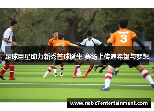 足球巨星助力新秀首球诞生 赛场上传递希望与梦想 足球巨星助力新秀首球诞生 赛场上传递希望与梦想