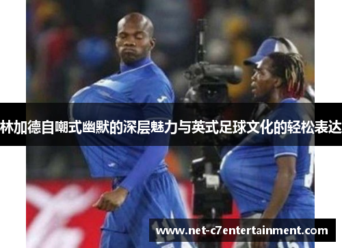 林加德自嘲式幽默的深层魅力与英式足球文化的轻松表达 林加德自嘲式幽默的深层魅力与英式足球文化的轻松表达