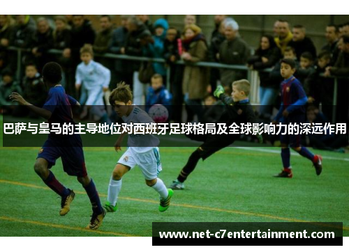 巴萨与皇马的主导地位对西班牙足球格局及全球影响力的深远作用 巴萨与皇马的主导地位对西班牙足球格局及全球影响力的深远作用