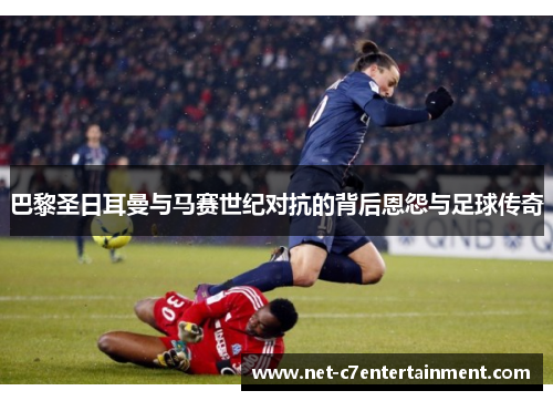 巴黎圣日耳曼与马赛世纪对抗的背后恩怨与足球传奇 巴黎圣日耳曼与马赛世纪对抗的背后恩怨与足球传奇