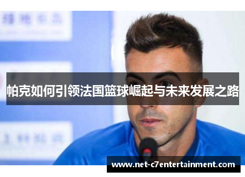帕克如何引领法国篮球崛起与未来发展之路 帕克如何引领法国篮球崛起与未来发展之路