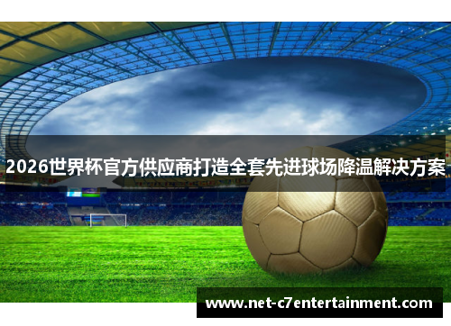 2026世界杯官方供应商打造全套先进球场降温解决方案 2026世界杯官方供应商打造全套先进球场降温解决方案