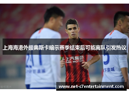 上海海港外援奥斯卡暗示赛季结束后可能离队引发热议
