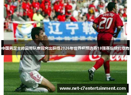 中国男足主帅因带队表现突出获得2026年世界杯预选赛18强赛后续约意向