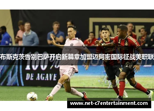 布斯克茨告别巴萨开启新篇章加盟迈阿密国际征战美职联