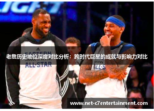 老詹历史地位深度对比分析:跨时代巨星的成就与影响力对比 老詹历史地位深度对比分析:跨时代巨星的成就与影响力对比