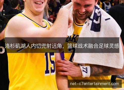洛杉矶湖人内切兜射远角,篮球战术融合足球灵感 洛杉矶湖人内切兜射远角,篮球战术融合足球灵感